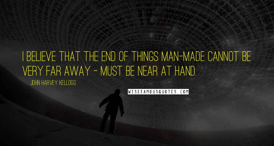 John Harvey Kellogg Quotes: I believe that the end of things man-made cannot be very far away - must be near at hand.