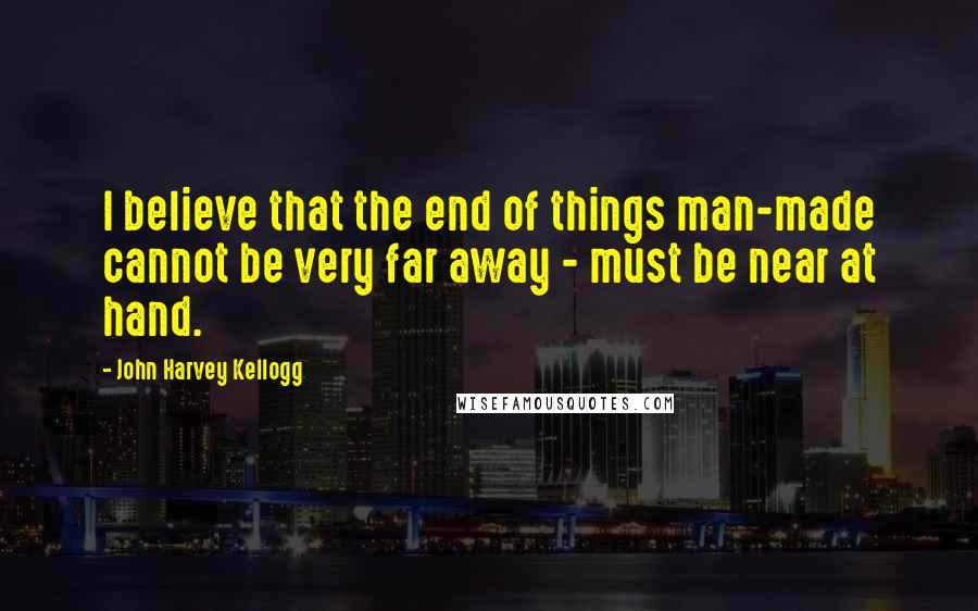 John Harvey Kellogg Quotes: I believe that the end of things man-made cannot be very far away - must be near at hand.