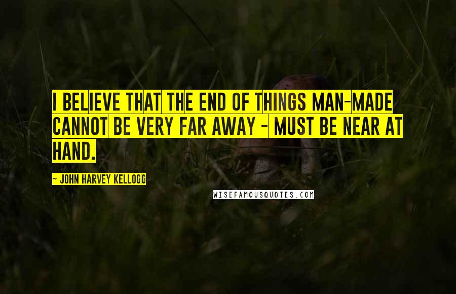John Harvey Kellogg Quotes: I believe that the end of things man-made cannot be very far away - must be near at hand.