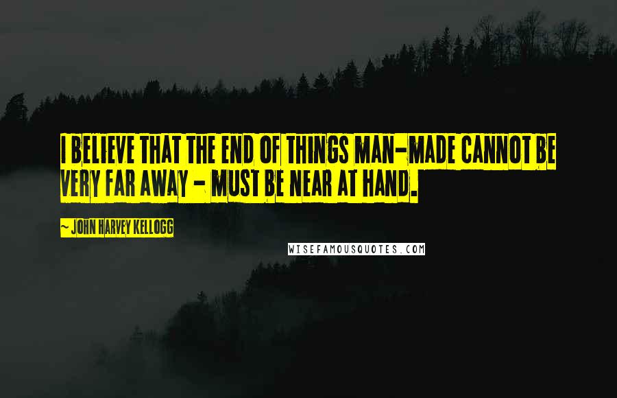 John Harvey Kellogg Quotes: I believe that the end of things man-made cannot be very far away - must be near at hand.