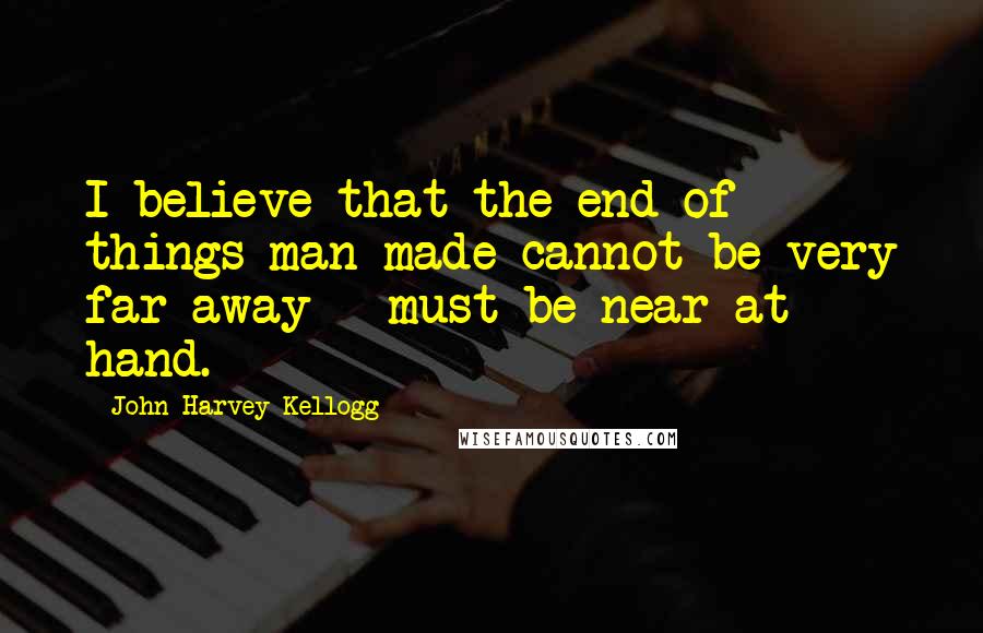 John Harvey Kellogg Quotes: I believe that the end of things man-made cannot be very far away - must be near at hand.