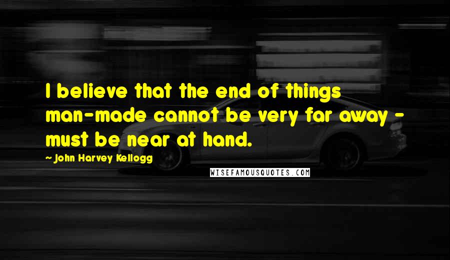 John Harvey Kellogg Quotes: I believe that the end of things man-made cannot be very far away - must be near at hand.