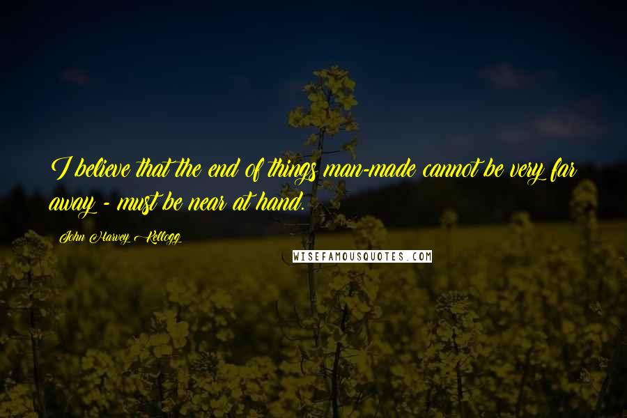 John Harvey Kellogg Quotes: I believe that the end of things man-made cannot be very far away - must be near at hand.