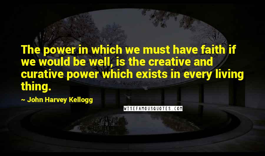 John Harvey Kellogg Quotes: The power in which we must have faith if we would be well, is the creative and curative power which exists in every living thing.