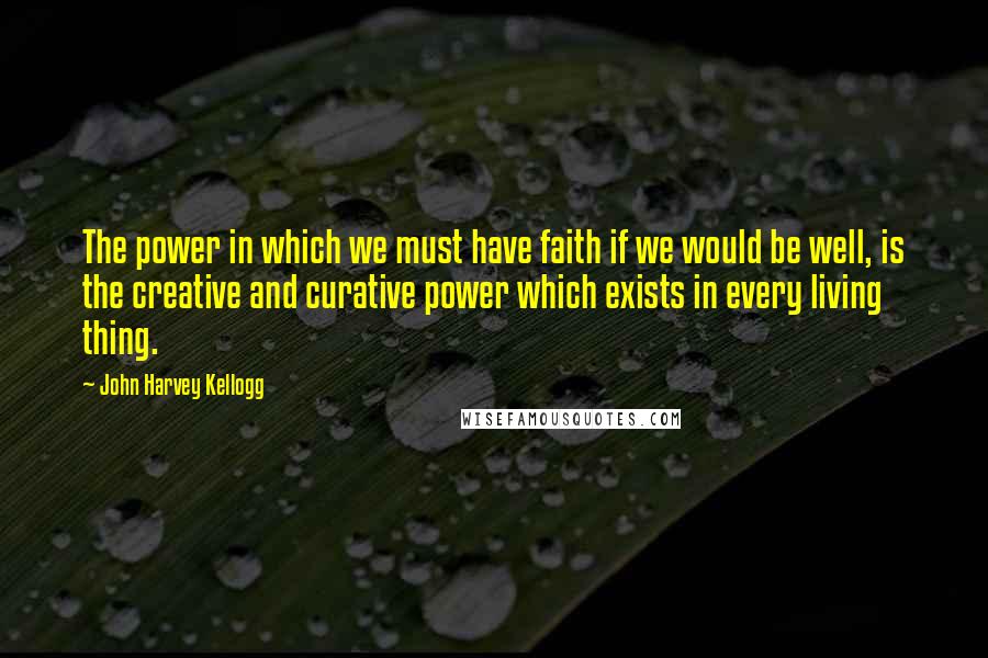 John Harvey Kellogg Quotes: The power in which we must have faith if we would be well, is the creative and curative power which exists in every living thing.