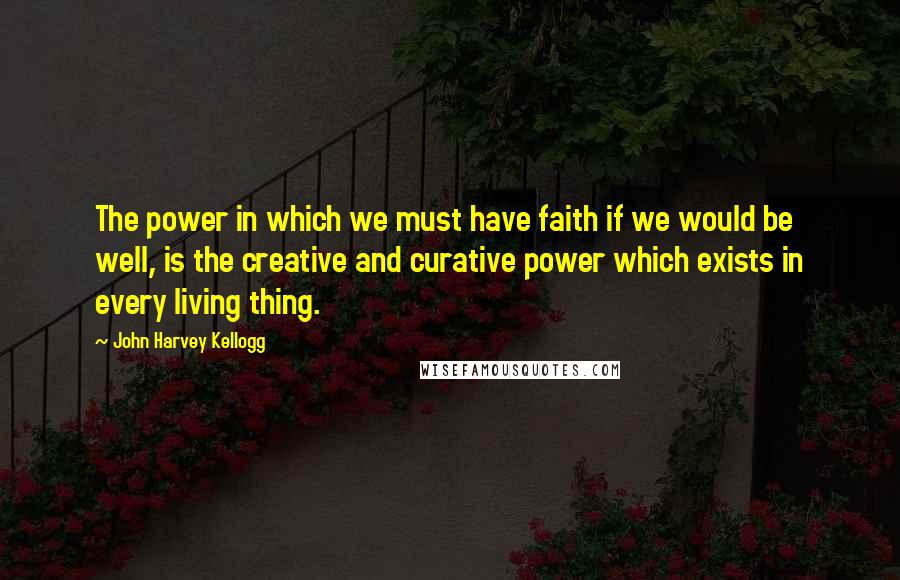 John Harvey Kellogg Quotes: The power in which we must have faith if we would be well, is the creative and curative power which exists in every living thing.