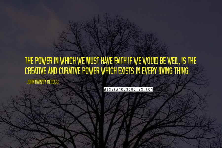 John Harvey Kellogg Quotes: The power in which we must have faith if we would be well, is the creative and curative power which exists in every living thing.