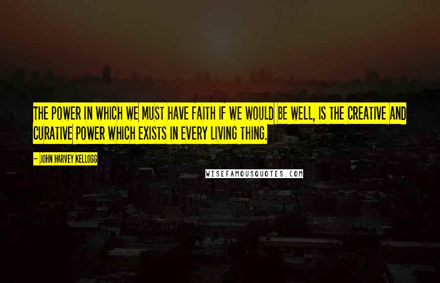 John Harvey Kellogg Quotes: The power in which we must have faith if we would be well, is the creative and curative power which exists in every living thing.