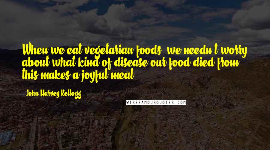 John Harvey Kellogg Quotes: When we eat vegetarian foods, we needn't worry about what kind of disease our food died from; this makes a joyful meal!