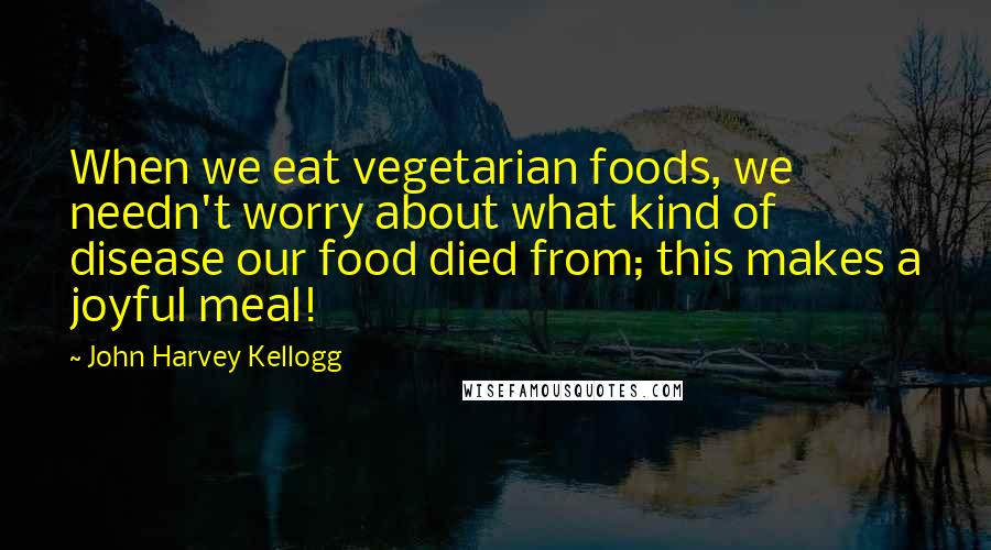 John Harvey Kellogg Quotes: When we eat vegetarian foods, we needn't worry about what kind of disease our food died from; this makes a joyful meal!