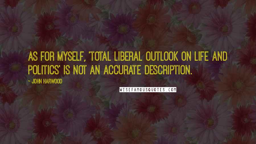 John Harwood Quotes: As for myself, 'total liberal outlook on life and politics' is not an accurate description.