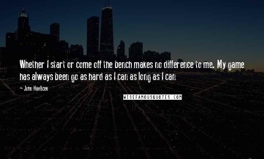 John Havlicek Quotes: Whether I start or come off the bench makes no difference to me. My game has always been go as hard as I can as long as I can