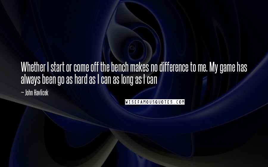 John Havlicek Quotes: Whether I start or come off the bench makes no difference to me. My game has always been go as hard as I can as long as I can