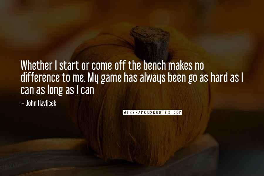 John Havlicek Quotes: Whether I start or come off the bench makes no difference to me. My game has always been go as hard as I can as long as I can