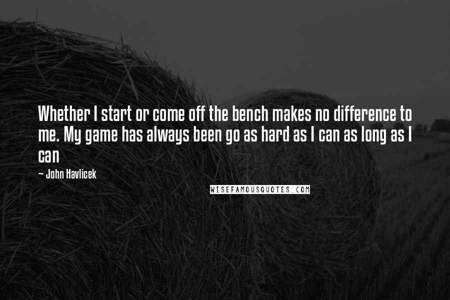 John Havlicek Quotes: Whether I start or come off the bench makes no difference to me. My game has always been go as hard as I can as long as I can