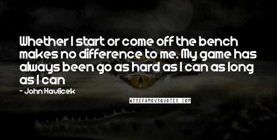 John Havlicek Quotes: Whether I start or come off the bench makes no difference to me. My game has always been go as hard as I can as long as I can