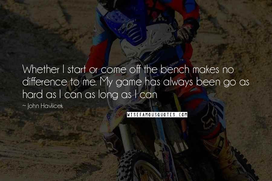 John Havlicek Quotes: Whether I start or come off the bench makes no difference to me. My game has always been go as hard as I can as long as I can