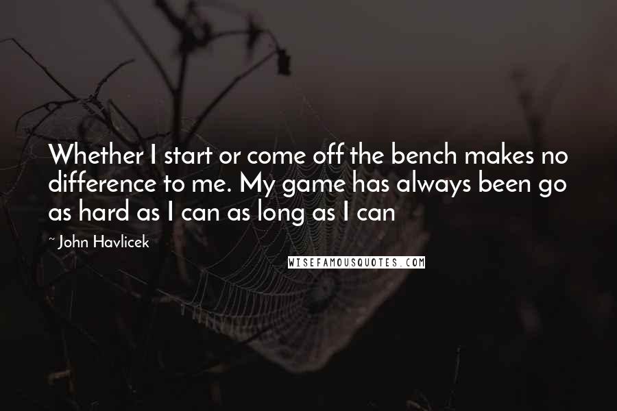 John Havlicek Quotes: Whether I start or come off the bench makes no difference to me. My game has always been go as hard as I can as long as I can