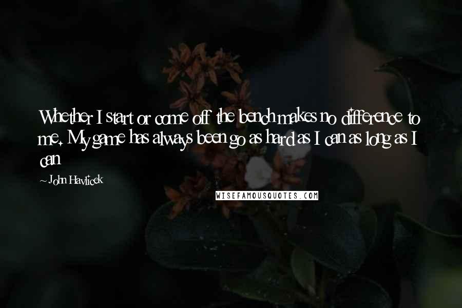 John Havlicek Quotes: Whether I start or come off the bench makes no difference to me. My game has always been go as hard as I can as long as I can