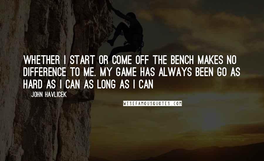 John Havlicek Quotes: Whether I start or come off the bench makes no difference to me. My game has always been go as hard as I can as long as I can