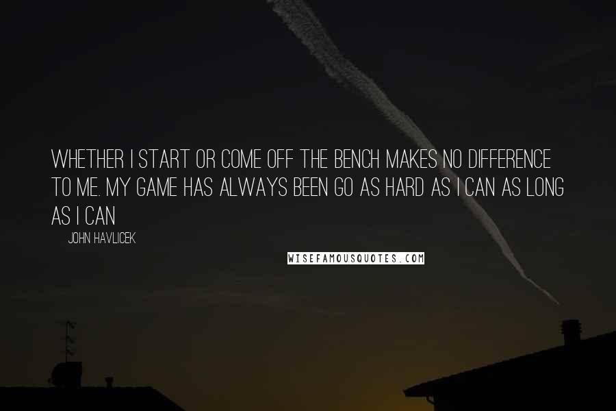 John Havlicek Quotes: Whether I start or come off the bench makes no difference to me. My game has always been go as hard as I can as long as I can