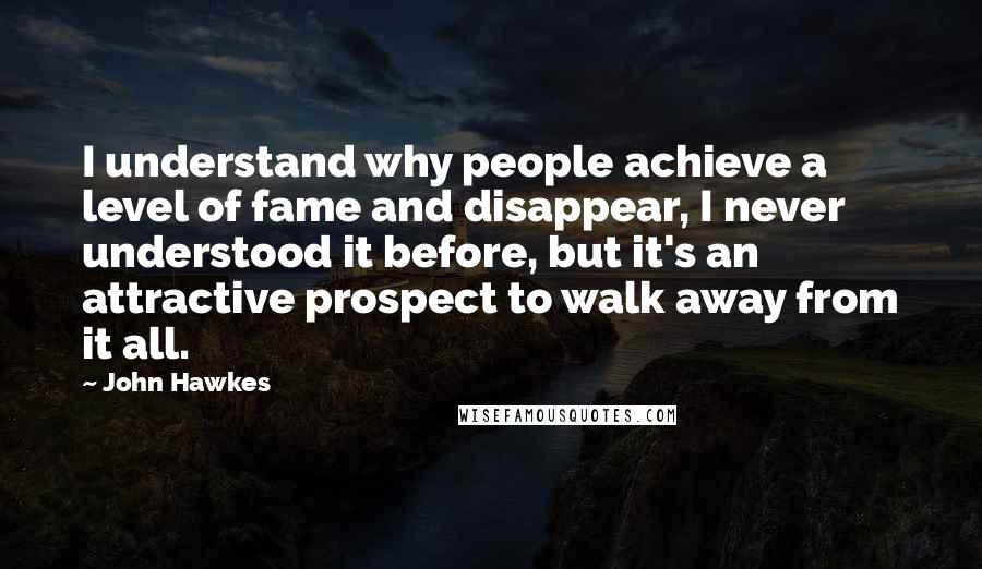 John Hawkes Quotes: I understand why people achieve a level of fame and disappear, I never understood it before, but it's an attractive prospect to walk away from it all.