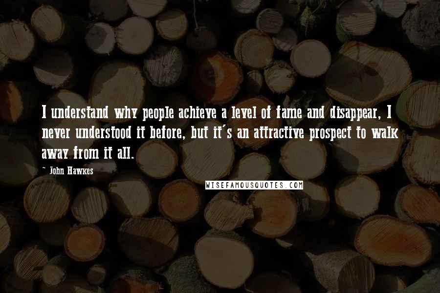 John Hawkes Quotes: I understand why people achieve a level of fame and disappear, I never understood it before, but it's an attractive prospect to walk away from it all.