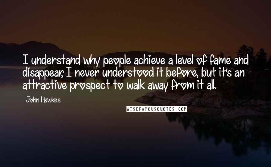 John Hawkes Quotes: I understand why people achieve a level of fame and disappear, I never understood it before, but it's an attractive prospect to walk away from it all.