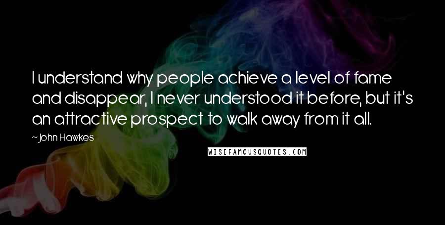 John Hawkes Quotes: I understand why people achieve a level of fame and disappear, I never understood it before, but it's an attractive prospect to walk away from it all.