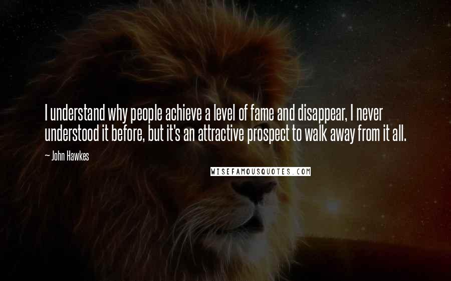 John Hawkes Quotes: I understand why people achieve a level of fame and disappear, I never understood it before, but it's an attractive prospect to walk away from it all.