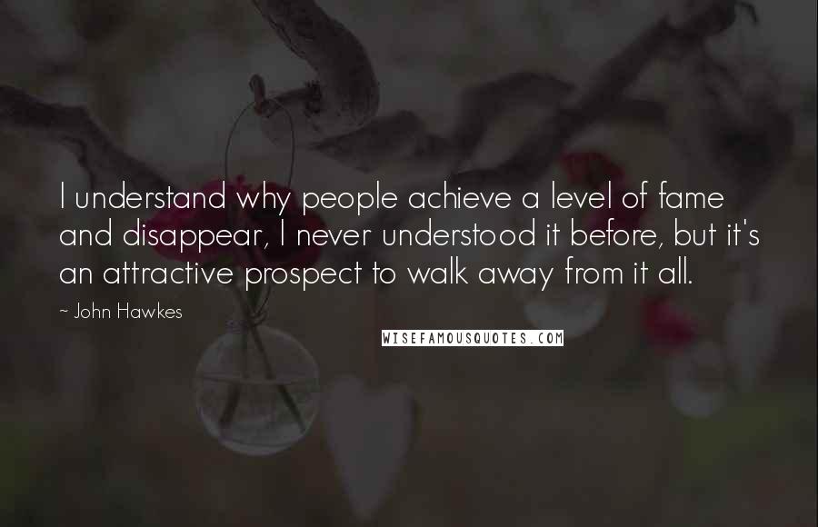 John Hawkes Quotes: I understand why people achieve a level of fame and disappear, I never understood it before, but it's an attractive prospect to walk away from it all.