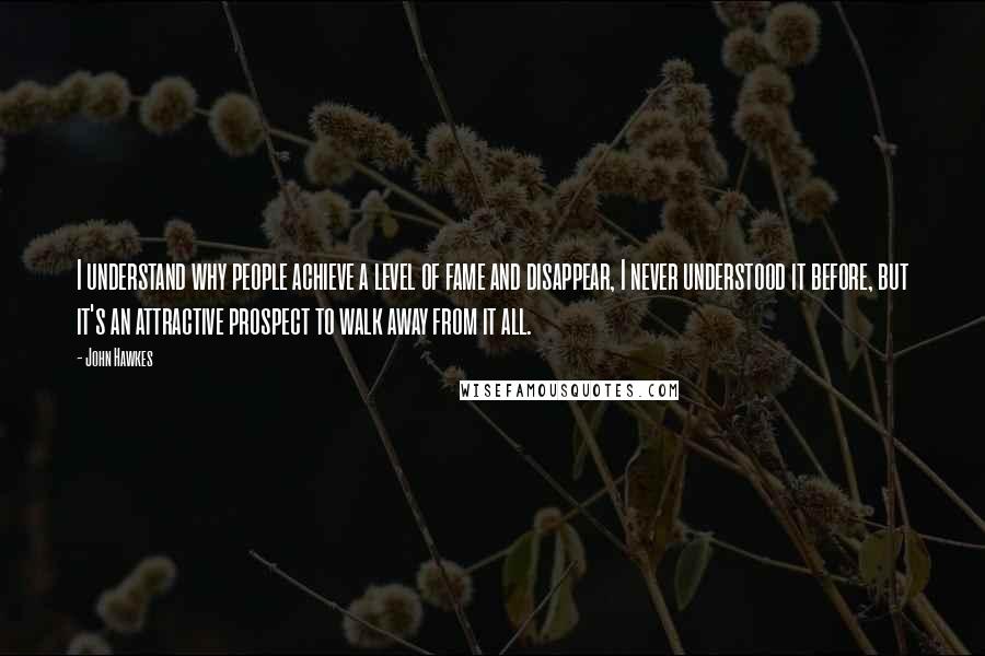 John Hawkes Quotes: I understand why people achieve a level of fame and disappear, I never understood it before, but it's an attractive prospect to walk away from it all.