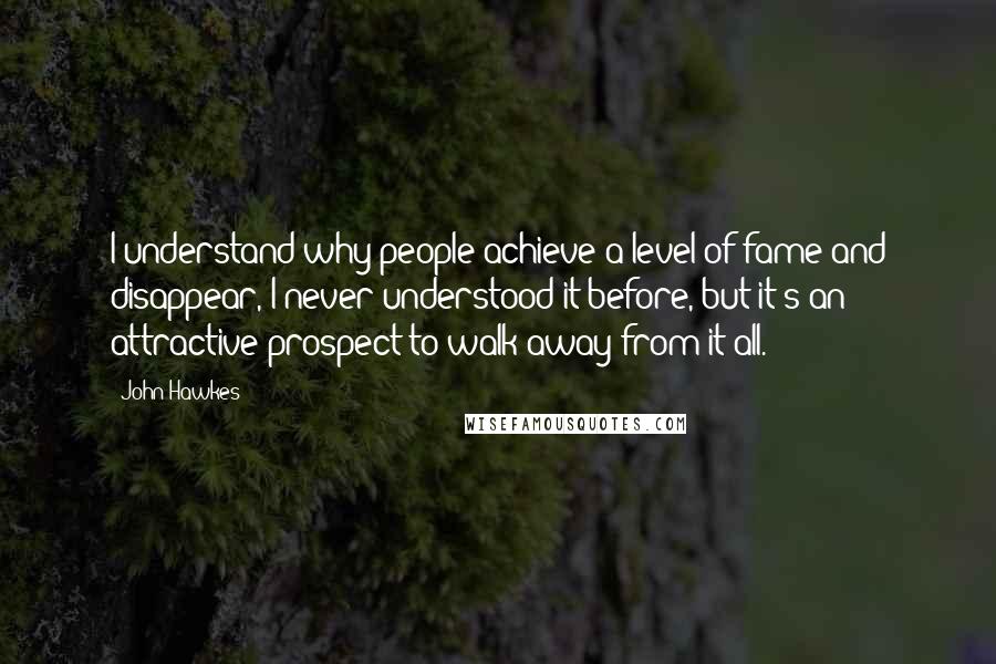 John Hawkes Quotes: I understand why people achieve a level of fame and disappear, I never understood it before, but it's an attractive prospect to walk away from it all.