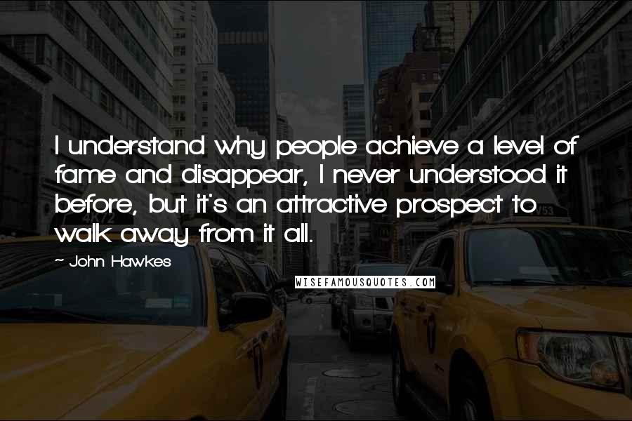 John Hawkes Quotes: I understand why people achieve a level of fame and disappear, I never understood it before, but it's an attractive prospect to walk away from it all.