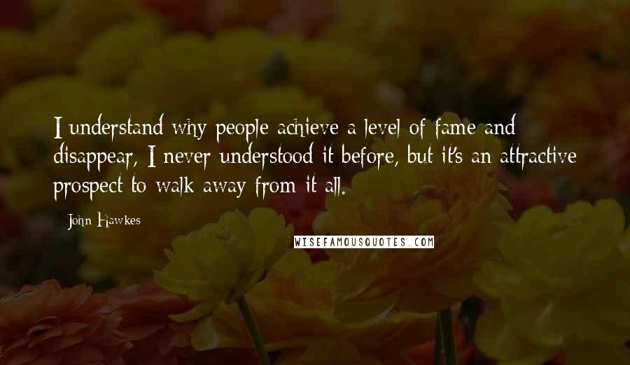 John Hawkes Quotes: I understand why people achieve a level of fame and disappear, I never understood it before, but it's an attractive prospect to walk away from it all.