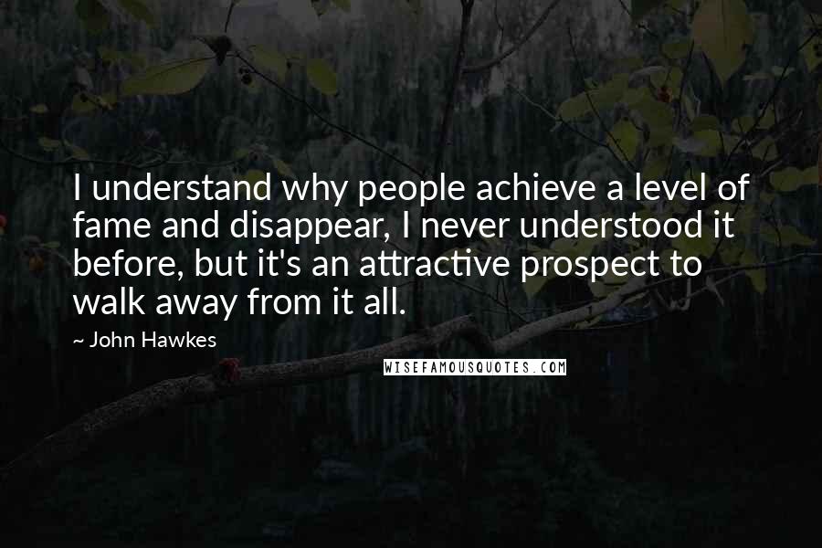 John Hawkes Quotes: I understand why people achieve a level of fame and disappear, I never understood it before, but it's an attractive prospect to walk away from it all.