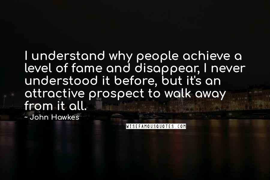 John Hawkes Quotes: I understand why people achieve a level of fame and disappear, I never understood it before, but it's an attractive prospect to walk away from it all.