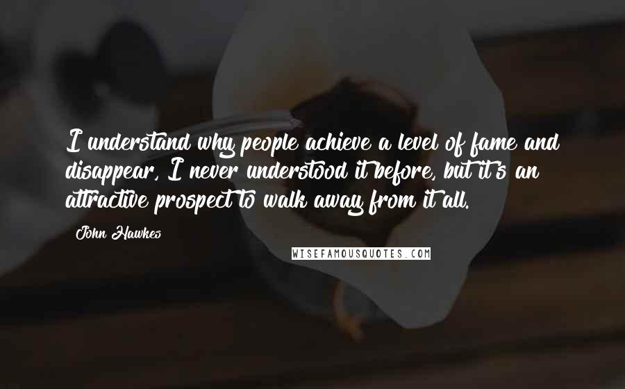 John Hawkes Quotes: I understand why people achieve a level of fame and disappear, I never understood it before, but it's an attractive prospect to walk away from it all.