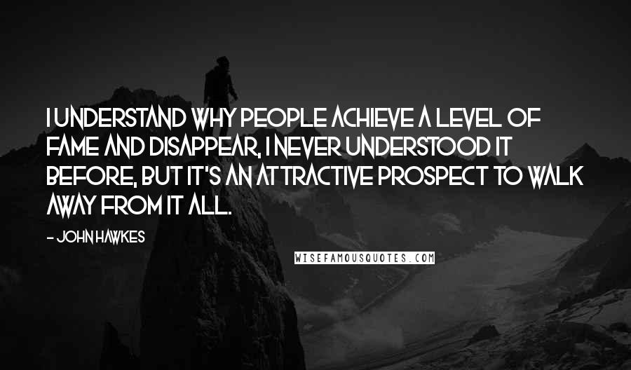 John Hawkes Quotes: I understand why people achieve a level of fame and disappear, I never understood it before, but it's an attractive prospect to walk away from it all.