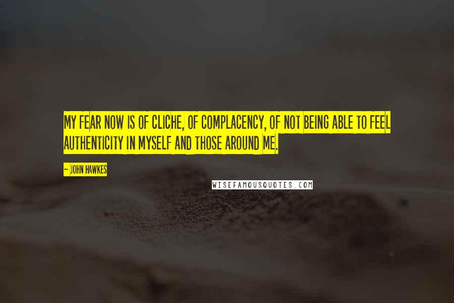 John Hawkes Quotes: My fear now is of cliche, of complacency, of not being able to feel authenticity in myself and those around me.