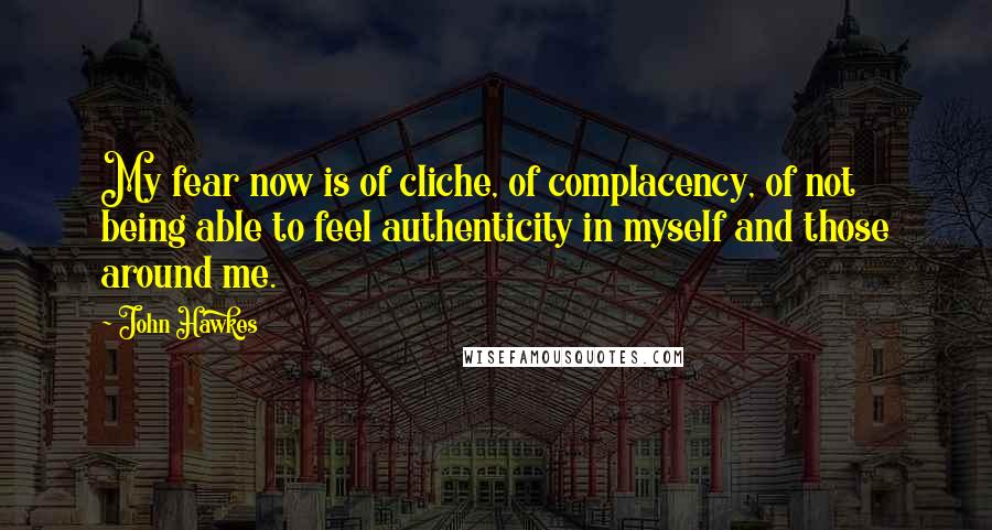 John Hawkes Quotes: My fear now is of cliche, of complacency, of not being able to feel authenticity in myself and those around me.