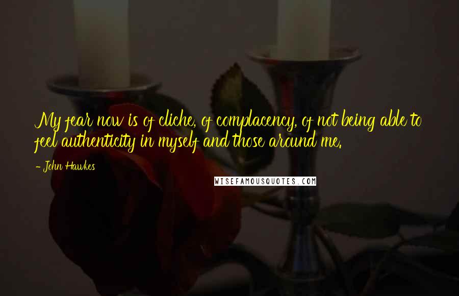 John Hawkes Quotes: My fear now is of cliche, of complacency, of not being able to feel authenticity in myself and those around me.