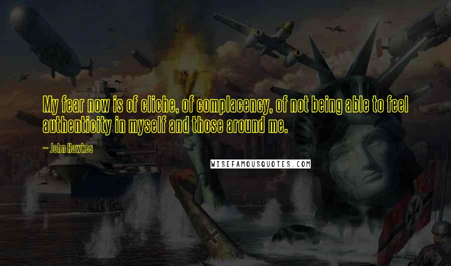 John Hawkes Quotes: My fear now is of cliche, of complacency, of not being able to feel authenticity in myself and those around me.