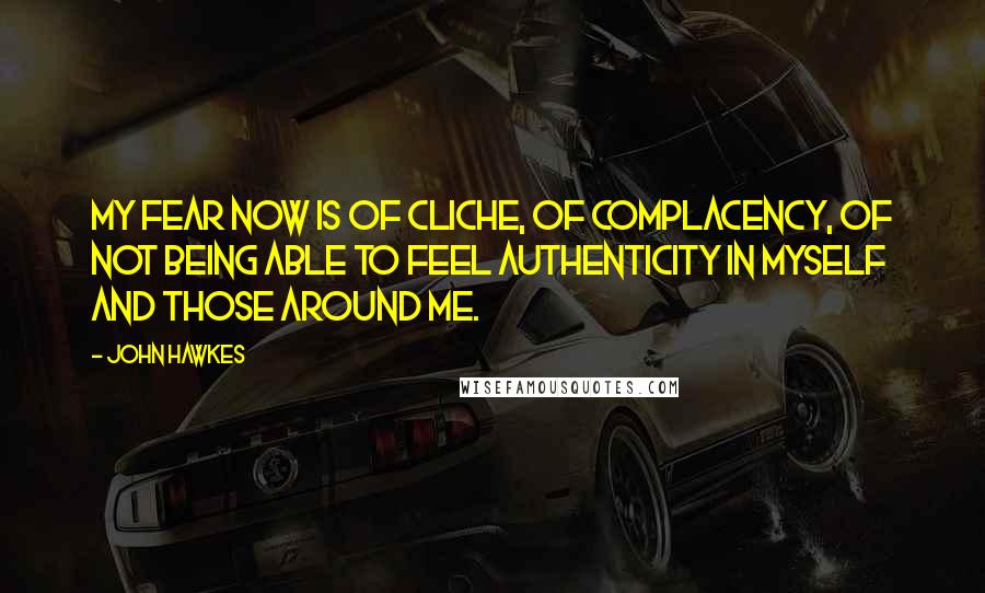 John Hawkes Quotes: My fear now is of cliche, of complacency, of not being able to feel authenticity in myself and those around me.