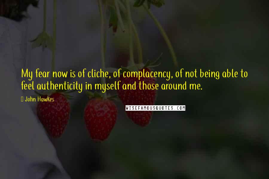 John Hawkes Quotes: My fear now is of cliche, of complacency, of not being able to feel authenticity in myself and those around me.