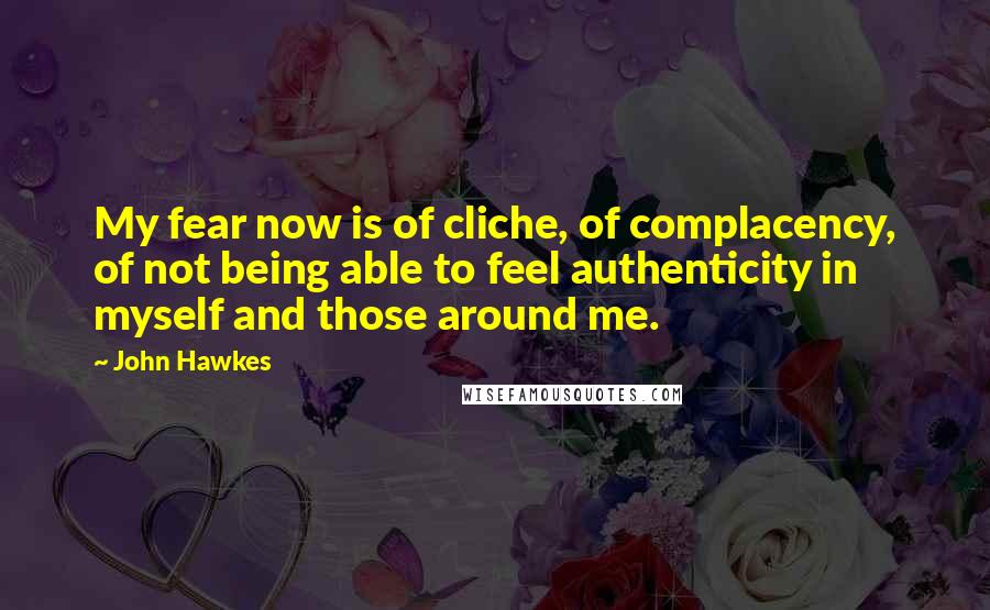 John Hawkes Quotes: My fear now is of cliche, of complacency, of not being able to feel authenticity in myself and those around me.