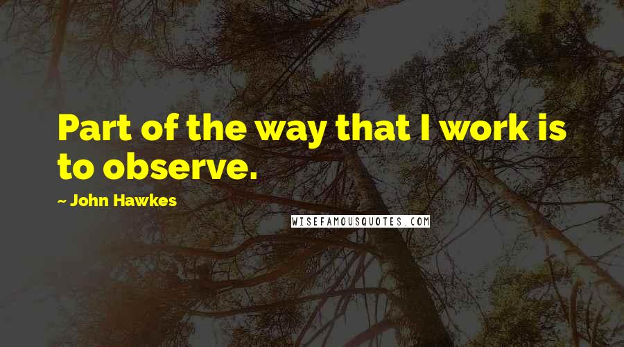 John Hawkes Quotes: Part of the way that I work is to observe.