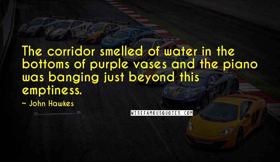 John Hawkes Quotes: The corridor smelled of water in the bottoms of purple vases and the piano was banging just beyond this emptiness.