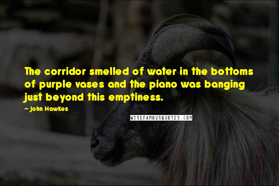 John Hawkes Quotes: The corridor smelled of water in the bottoms of purple vases and the piano was banging just beyond this emptiness.