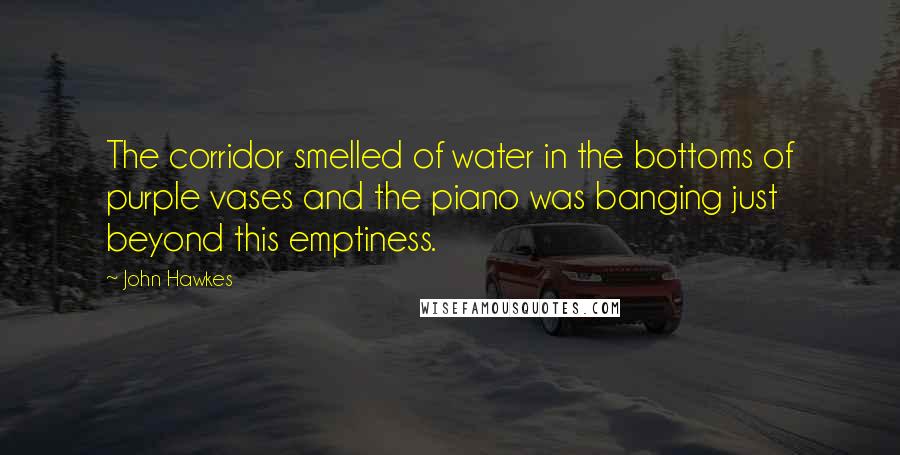 John Hawkes Quotes: The corridor smelled of water in the bottoms of purple vases and the piano was banging just beyond this emptiness.